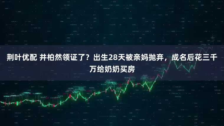 荆叶优配 井柏然领证了？出生28天被亲妈抛弃，成名后花三千万给奶奶买房