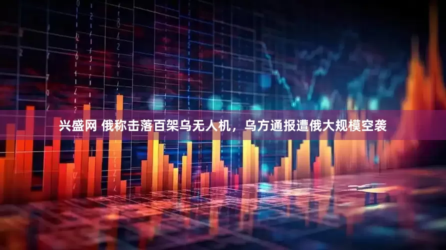 兴盛网 俄称击落百架乌无人机，乌方通报遭俄大规模空袭