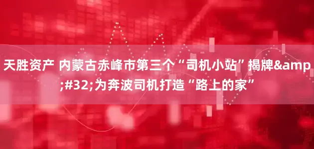 天胜资产 内蒙古赤峰市第三个“司机小站”揭牌 为奔波司机打造“路上的家”