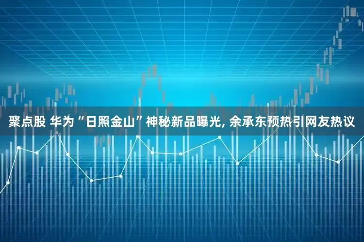 聚点股 华为“日照金山”神秘新品曝光, 余承东预热引网友热议