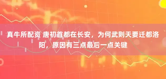 真牛所配资 唐初首都在长安，为何武则天要迁都洛阳，原因有三点最后一点关键