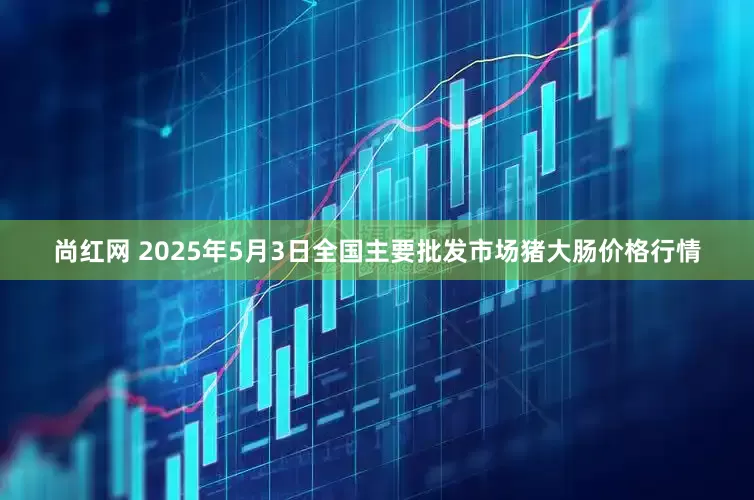 尚红网 2025年5月3日全国主要批发市场猪大肠价格行情