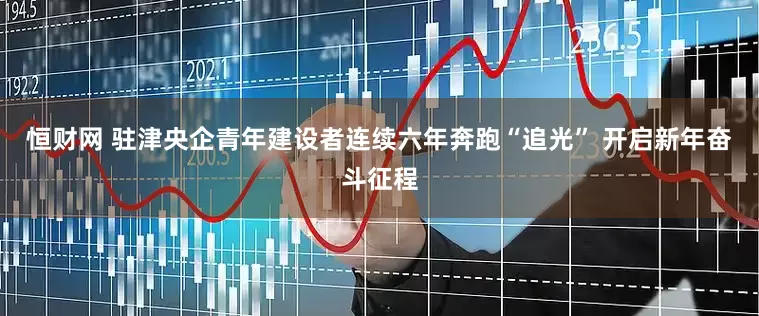 恒财网 驻津央企青年建设者连续六年奔跑“追光” 开启新年奋斗征程