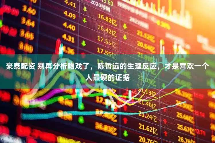 豪泰配资 别再分析吻戏了，陈哲远的生理反应，才是喜欢一个人最硬的证据