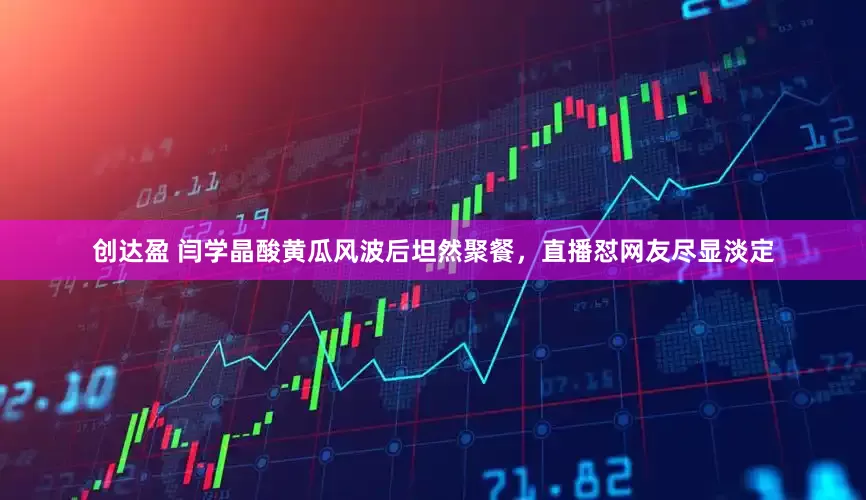 创达盈 闫学晶酸黄瓜风波后坦然聚餐，直播怼网友尽显淡定