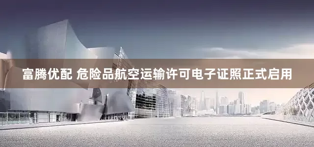 富腾优配 危险品航空运输许可电子证照正式启用
