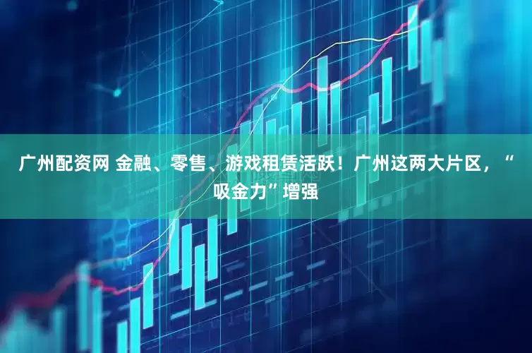 广州配资网 金融、零售、游戏租赁活跃！广州这两大片区，“吸金力”增强