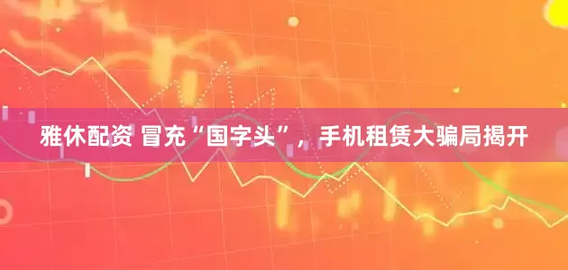 雅休配资 冒充“国字头”，手机租赁大骗局揭开
