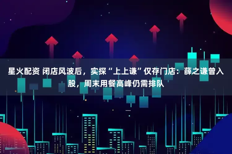 星火配资 闭店风波后，实探“上上谦”仅存门店：薛之谦曾入股，周末用餐高峰仍需排队