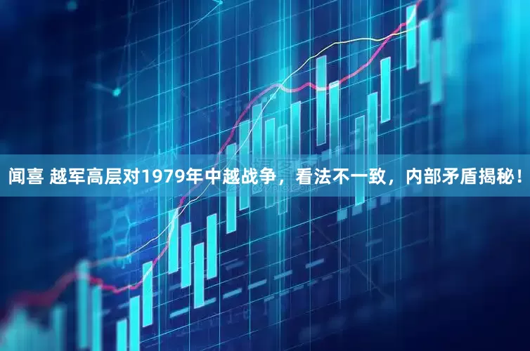 闻喜 越军高层对1979年中越战争，看法不一致，内部矛盾揭秘！