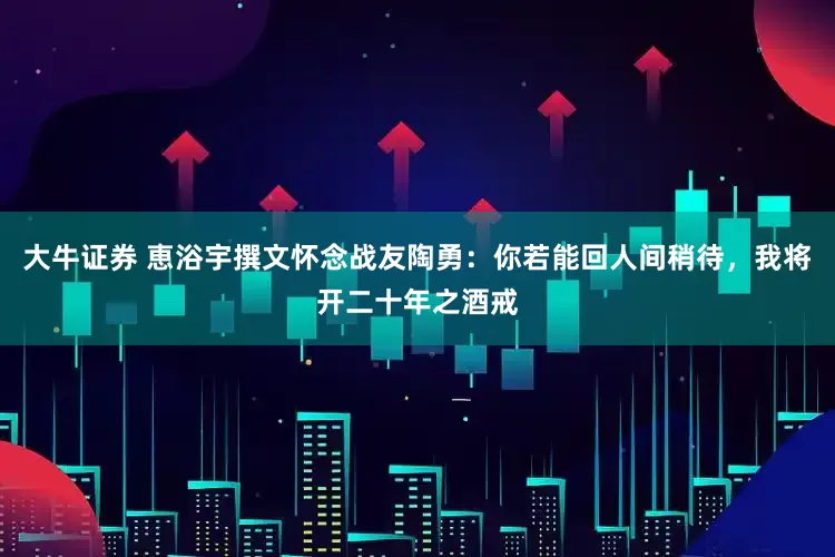 大牛证券 恵浴宇撰文怀念战友陶勇：你若能回人间稍待，我将开二十年之酒戒