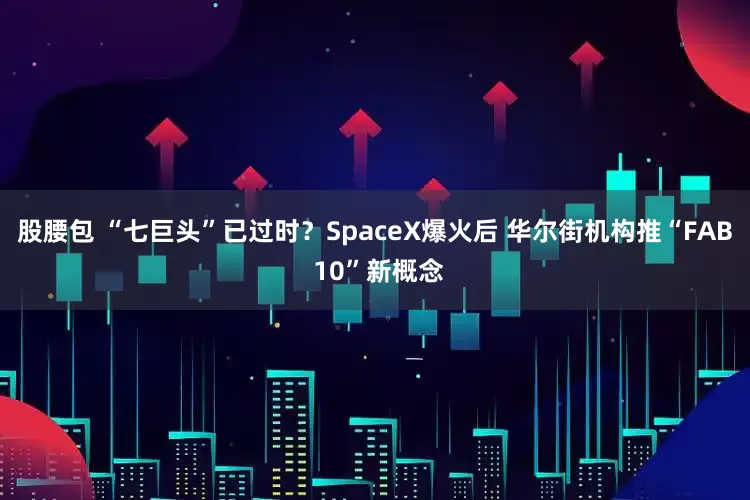 股腰包 “七巨头”已过时？SpaceX爆火后 华尔街机构推“FAB 10”新概念